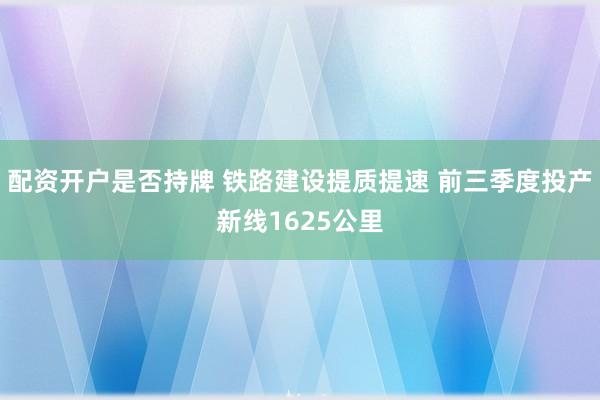 配资开户是否持牌 铁路建设提质提速 前三季度投产新线1625公里