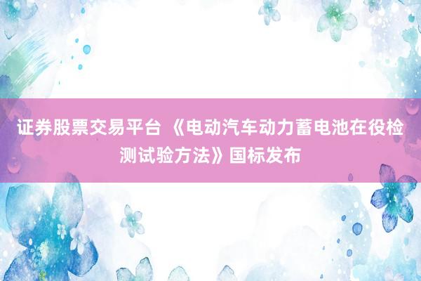 证券股票交易平台 《电动汽车动力蓄电池在役检测试验方法》国标发布