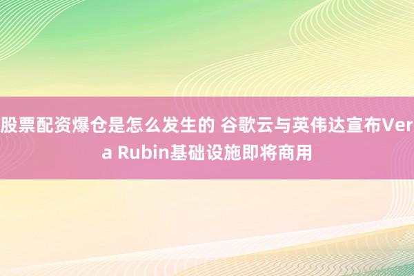 股票配资爆仓是怎么发生的 谷歌云与英伟达宣布Vera Rubin基础设施即将商用