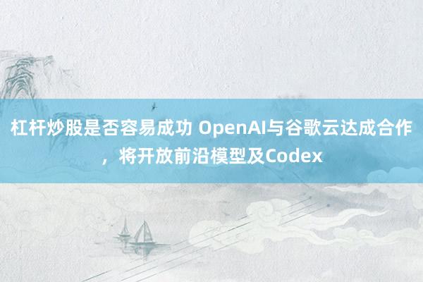 杠杆炒股是否容易成功 OpenAI与谷歌云达成合作，将开放前沿模型及Codex