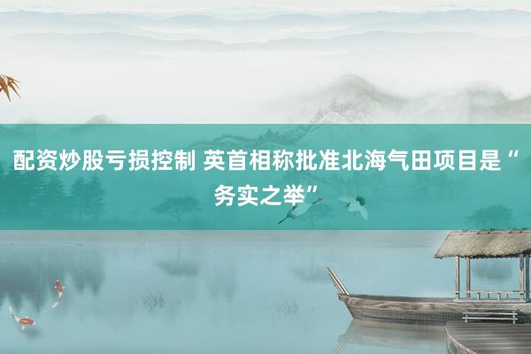 配资炒股亏损控制 英首相称批准北海气田项目是“务实之举”