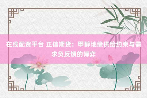 在线配资平台 正信期货：甲醇地缘供给约束与需求负反馈的博弈