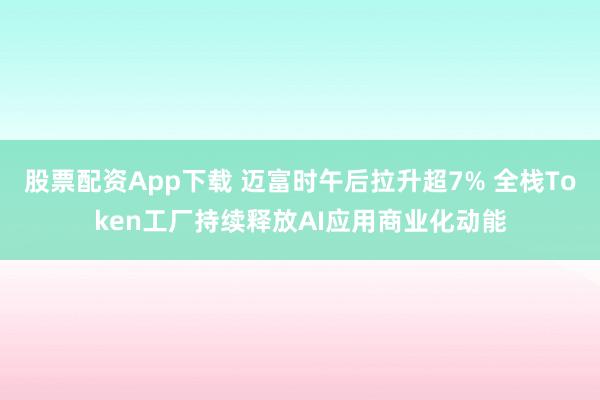股票配资App下载 迈富时午后拉升超7% 全栈Token工厂持续释放AI应用商业化动能