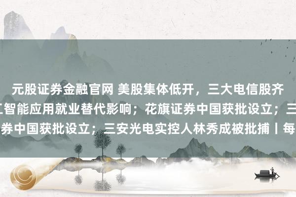 元股证券金融官网 美股集体低开，三大电信股齐跌4%；国办：减缓人工智能应用就业替代影响；花旗证券中国获批设立；三安光电实控人林秀成被批捕丨每经晚参