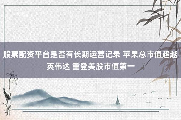 股票配资平台是否有长期运营记录 苹果总市值超越英伟达 重登美股市值第一