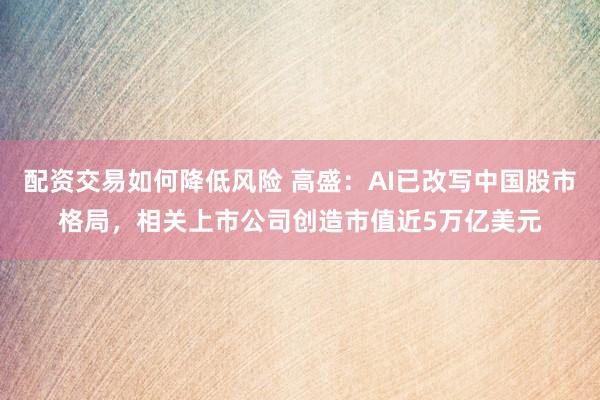 配资交易如何降低风险 高盛：AI已改写中国股市格局，相关上市公司创造市值近5万亿美元