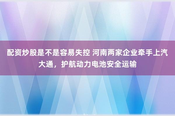 配资炒股是不是容易失控 河南两家企业牵手上汽大通,护航动力电池安全运输