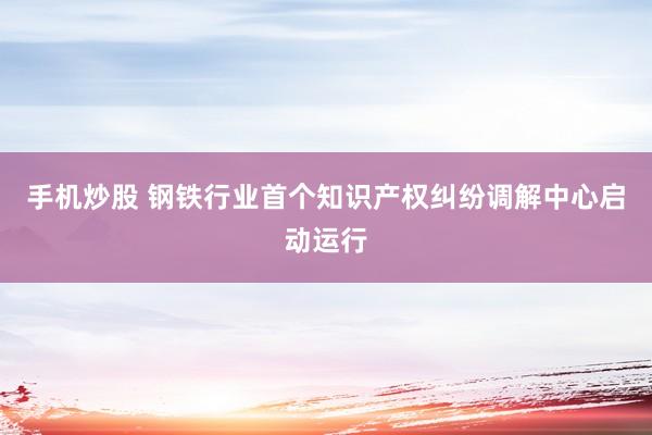 手机炒股 钢铁行业首个知识产权纠纷调解中心启动运行