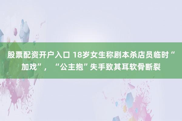 股票配资开户入口 18岁女生称剧本杀店员临时“加戏”， “公主抱”失手致其耳软骨断裂