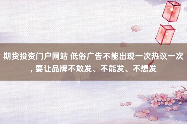期货投资门户网站 低俗广告不能出现一次热议一次, 要让品牌不敢发、不能发、不想发