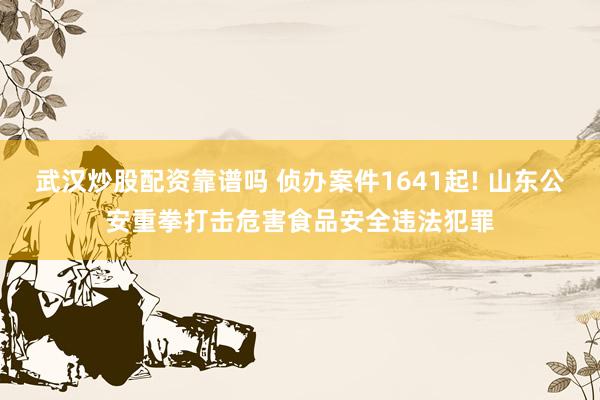 武汉炒股配资靠谱吗 侦办案件1641起! 山东公安重拳打击危害食品安全违法犯罪