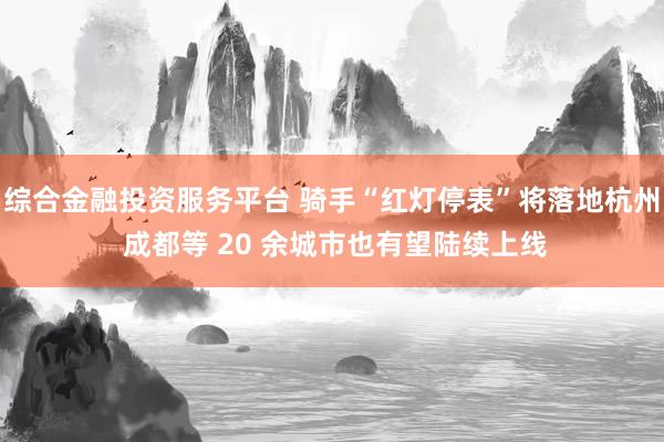 综合金融投资服务平台 骑手“红灯停表”将落地杭州 成都等 20 余城市也有望陆续上线