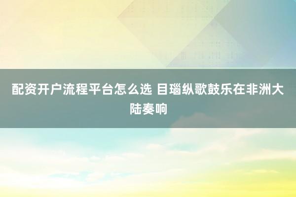 配资开户流程平台怎么选 目瑙纵歌鼓乐在非洲大陆奏响