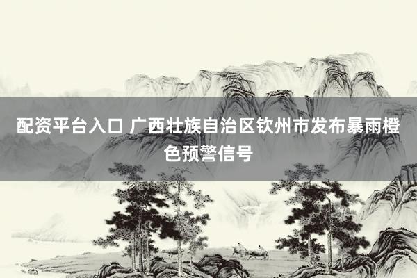 配资平台入口 广西壮族自治区钦州市发布暴雨橙色预警信号