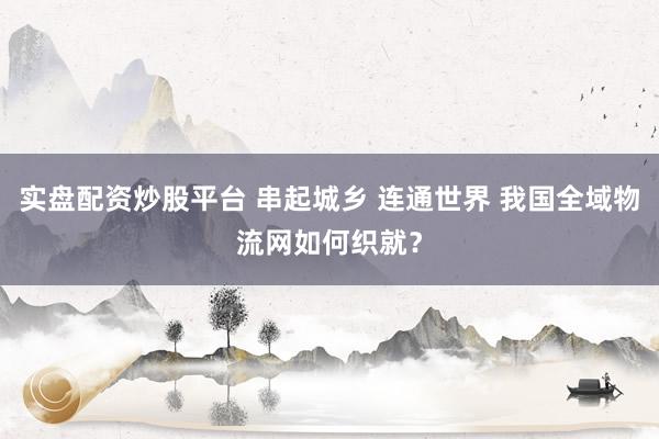 实盘配资炒股平台 串起城乡 连通世界 我国全域物流网如何织就？